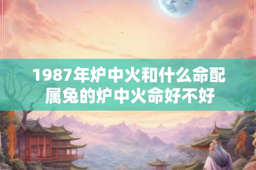 1987年炉中火和什么命配 属兔的炉中火命好不好 1987年炉中火和什么命配 属兔的炉中火命好不好
