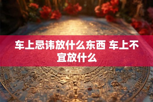 车上忌讳放什么东西 车上不宜放什么