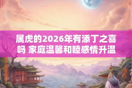 属虎的2026年有添丁之喜吗 家庭温馨和睦感情升温