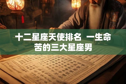 十二星座天使排名 一生命苦的三大星座男 十二星座天使排名 一生命苦的三大星座男