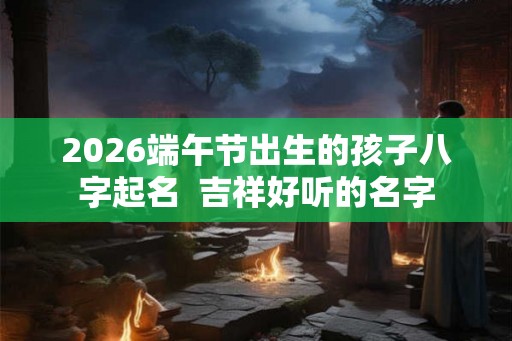 2026端午节出生的孩子八字起名  吉祥好听的名字
