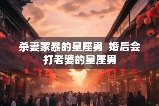 杀妻家暴的星座男  婚后会打老婆的星座男
