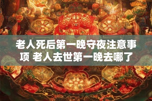 老人死后第一晚守夜注意事项 老人去世第一晚去哪了 老人死后第一晚守夜注意事项 老人去世第一晚去哪了
