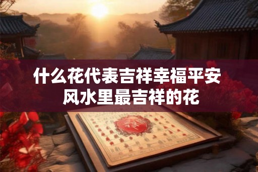 什么花代表吉祥幸福平安  风水里最吉祥的花