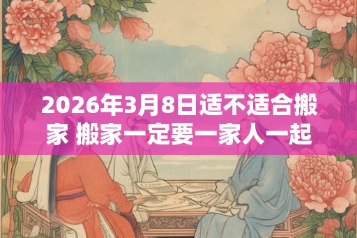 2026年3月8日适不适合搬家 搬家一定要一家人一起搬吗