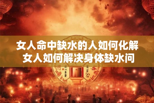 女人命中缺水的人如何化解 女人如何解决身体缺水问题 女人命中缺水的人如何化解 女人如何解决身体缺水问题