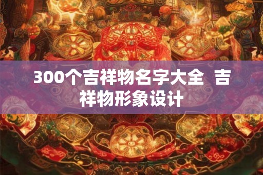300个吉祥物名字大全  吉祥物形象设计