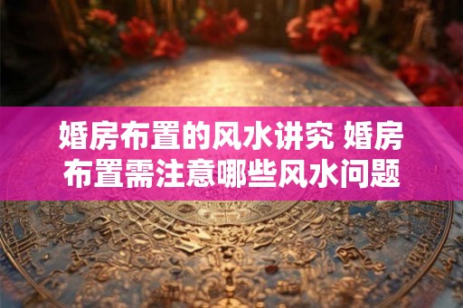 婚房布置的风水讲究 婚房布置需注意哪些风水问题