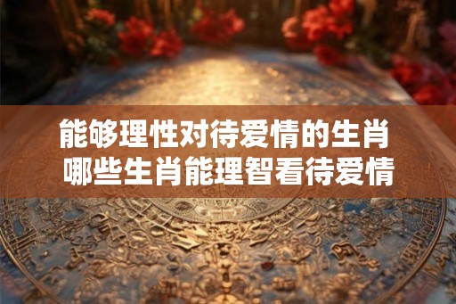 能够理性对待爱情的生肖 哪些生肖能理智看待爱情