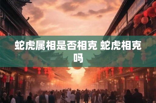 蛇虎属相是否相克 蛇虎相克吗