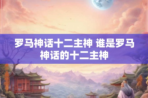罗马神话十二主神 谁是罗马神话的十二主神