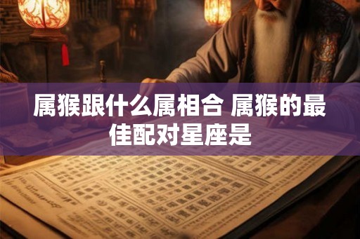 属猴跟什么属相合 属猴的最佳配对星座是