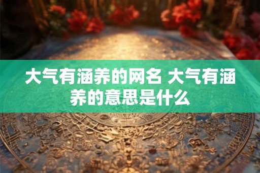 大气有涵养的网名 大气有涵养的意思是什么 大气有涵养的网名 大气有涵养的意思是什么