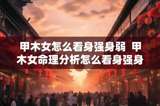 甲木女怎么看身强身弱 甲木女命理分析怎么看身强身弱 甲木女怎么看身强身弱 甲木女命理分析怎么看身强身弱