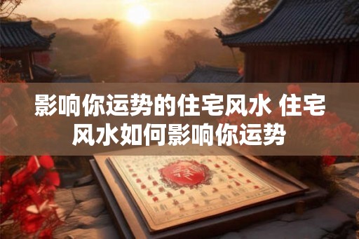 影响你运势的住宅风水 住宅风水如何影响你运势