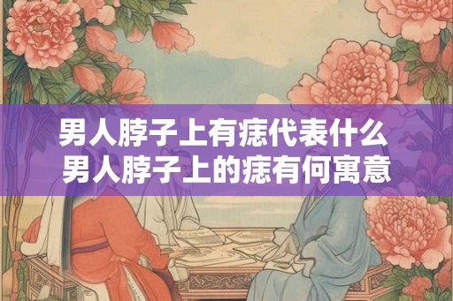 男人脖子上有痣代表什么 男人脖子上的痣有何寓意