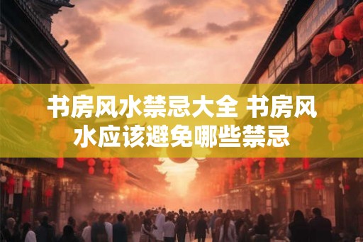 书房风水禁忌大全 书房风水应该避免哪些禁忌