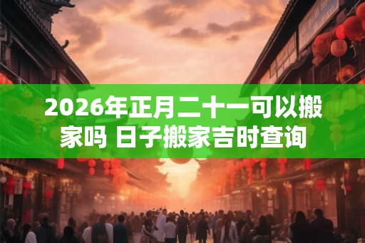 2026年正月二十一可以搬家吗 日子搬家吉时查询