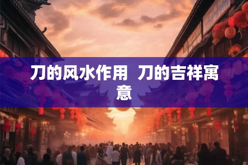刀的风水作用 刀的吉祥寓意 刀的风水作用 刀的吉祥寓意