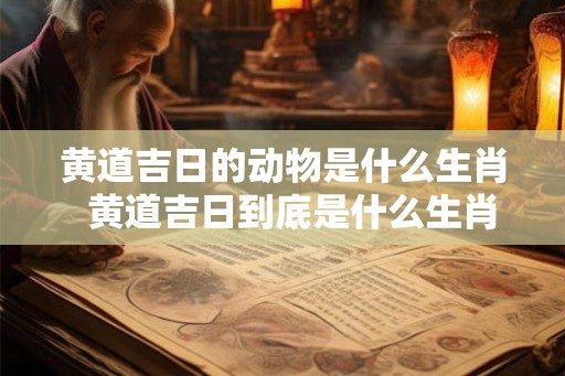 黄道吉日的动物是什么生肖  黄道吉日到底是什么生肖