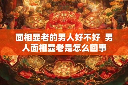 面相显老的男人好不好 男人面相显老是怎么回事 面相显老的男人好不好 男人面相显老是怎么回事