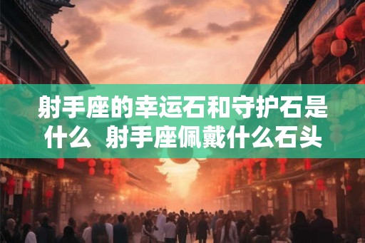 射手座的幸运石和守护石是什么  射手座佩戴什么石头