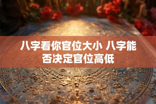 八字看你官位大小 八字能否决定官位高低 八字看你官位大小 八字能否决定官位高低
