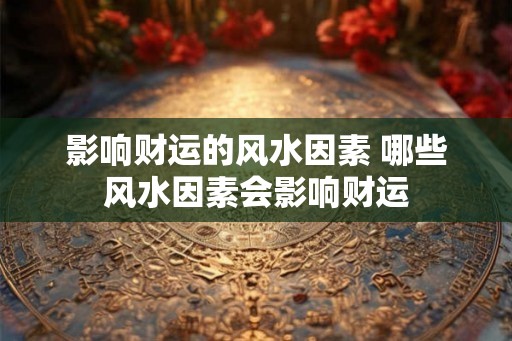 影响财运的风水因素 哪些风水因素会影响财运 影响财运的风水因素 哪些风水因素会影响财运