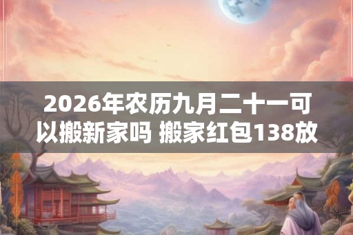 2026年农历九月二十一可以搬新家吗 搬家红包138放多久 2026年农历九月二十一可以搬新家吗 搬家红包138放多久