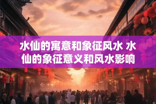 水仙的寓意和象征风水 水仙的象征意义和风水影响