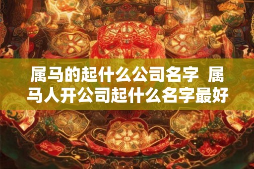 属马的起什么公司名字  属马人开公司起什么名字最好