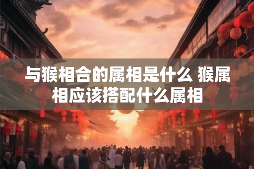 与猴相合的属相是什么 猴属相应该搭配什么属相