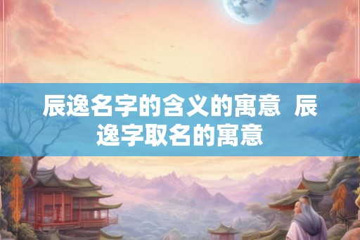 辰逸名字的含义的寓意  辰逸字取名的寓意
