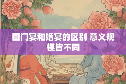 回门宴和婚宴的区别 意义规模皆不同