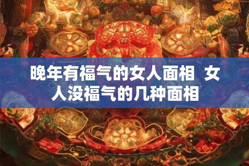 晚年有福气的女人面相 女人没福气的几种面相 晚年有福气的女人面相 女人没福气的几种面相