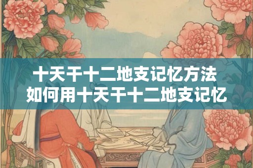 十天干十二地支记忆方法 如何用十天干十二地支记忆方法记忆干支
