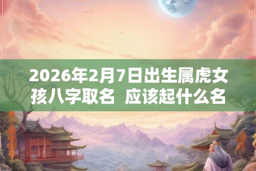 2026年2月7日出生属虎女孩八字取名 应该起什么名字 2026年2月7日出生属虎女孩八字取名 应该起什么名字