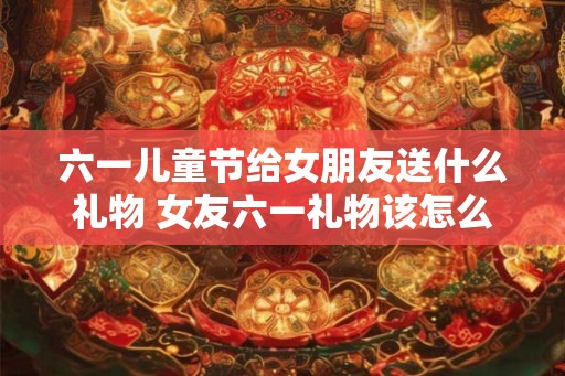 六一儿童节给女朋友送什么礼物 女友六一礼物该怎么选