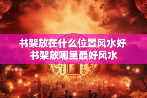 书架放在什么位置风水好 书架放哪里最好风水 书架放在什么位置风水好 书架放哪里最好风水
