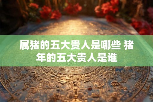 属猪的五大贵人是哪些 猪年的五大贵人是谁