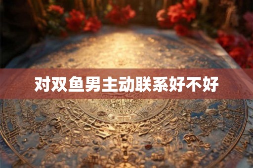 对双鱼男主动联系好不好