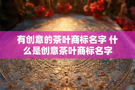 有创意的茶叶商标名字 什么是创意茶叶商标名字