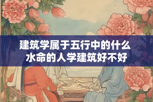 建筑学属于五行中的什么 水命的人学建筑好不好 建筑学属于五行中的什么 水命的人学建筑好不好