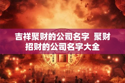 吉祥聚财的公司名字 聚财招财的公司名字大全 吉祥聚财的公司名字 聚财招财的公司名字大全