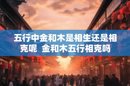 五行中金和木是相生还是相克呢  金和木五行相克吗