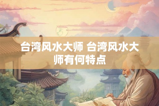 台湾风水大师 台湾风水大师有何特点