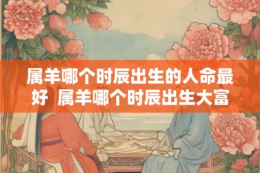 属羊哪个时辰出生的人命最好 属羊哪个时辰出生大富大贵 属羊哪个时辰出生的人命最好 属羊哪个时辰出生大富大贵