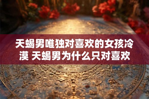天蝎男唯独对喜欢的女孩冷漠 天蝎男为什么只对喜欢的女孩冷漠