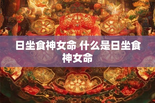日坐食神女命 什么是日坐食神女命 日坐食神女命 什么是日坐食神女命