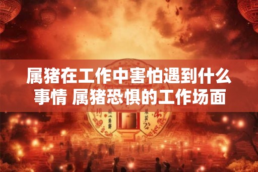属猪在工作中害怕遇到什么事情 属猪恐惧的工作场面